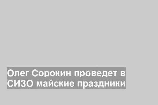 Олег Сорокин проведет в СИЗО майские праздники