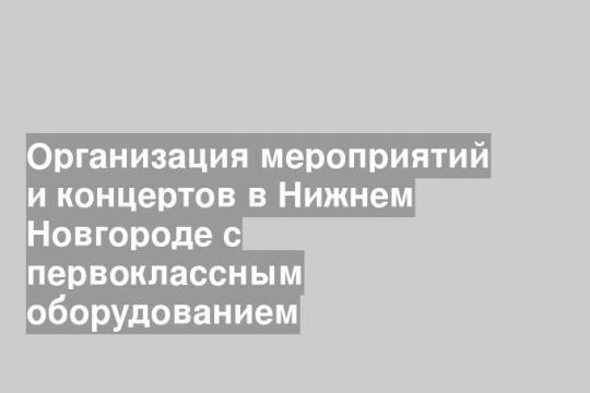 Организация мероприятий и концертов в Нижнем Новгороде с первоклассным оборудованием