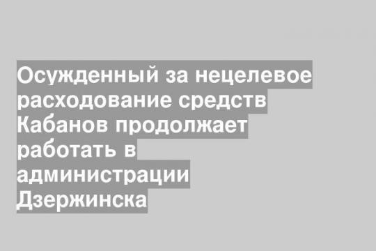 Осужденный за нецелевое расходование средств Кабанов продолжает работать в администрации Дзержинска