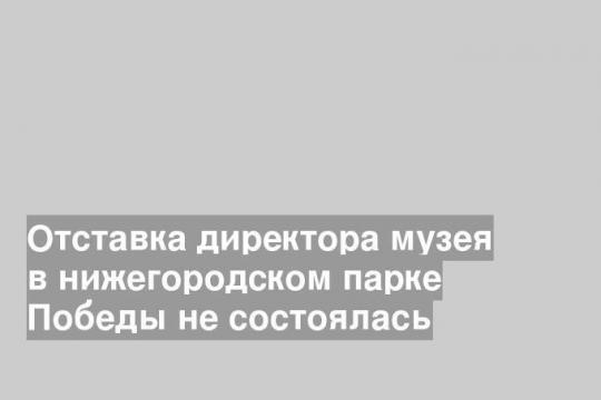Отставка директора музея в нижегородском парке Победы не состоялась