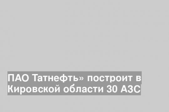 ПАО Татнефть» построит в Кировской области 30 АЗС