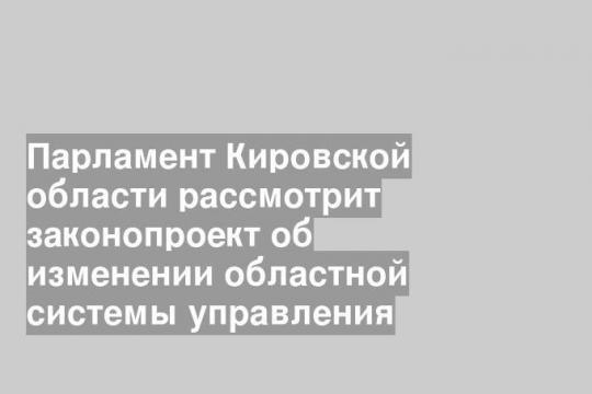 Парламент Кировской области рассмотрит законопроект об изменении областной системы управления