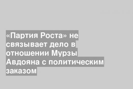 «Партия Роста» не связывает дело в отношении Мурзы Авдояна с политическим заказом