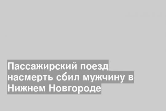 Пассажирский поезд насмерть сбил мужчину в Нижнем Новгороде