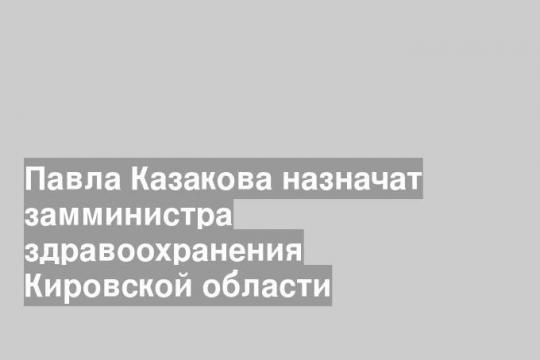 Павла Казакова назначат замминистра здравоохранения Кировской области