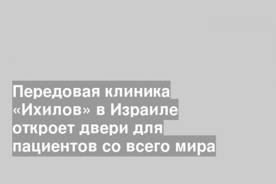 Передовая клиника «Ихилов» в Израиле откроет двери для пациентов со всего мира