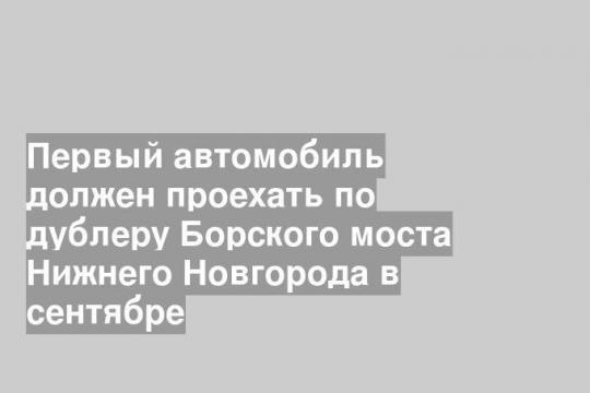 Первый автомобиль должен проехать по дублеру Борского моста Нижнего Новгорода в сентябре