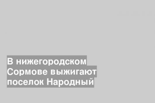 В нижегородском Сормове выжигают поселок Народный
