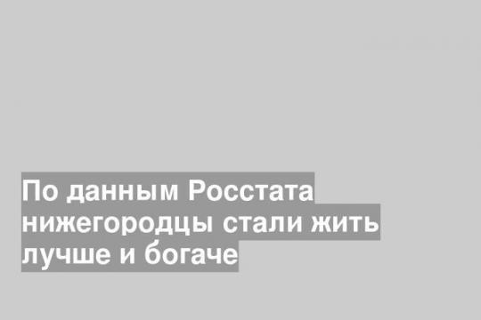 По данным Росстата нижегородцы стали жить лучше и богаче