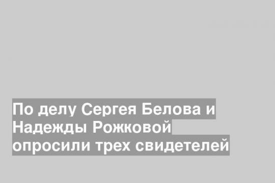 По делу Сергея Белова и Надежды Рожковой опросили трех свидетелей