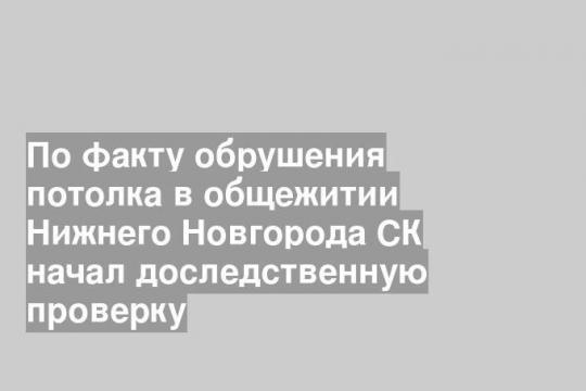 По факту обрушения потолка в общежитии Нижнего Новгорода СК начал доследственную проверку