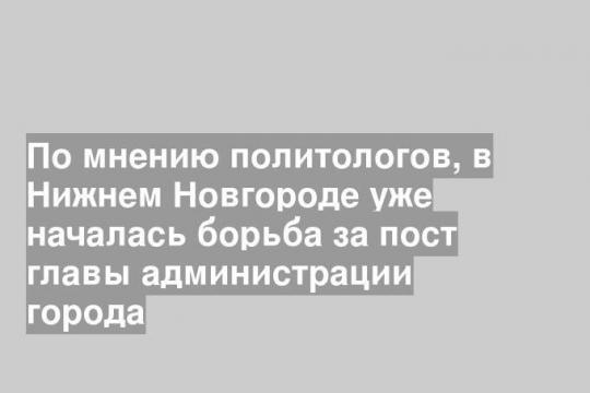 По мнению политологов, в Нижнем Новгороде уже началась борьба за пост главы администрации города
