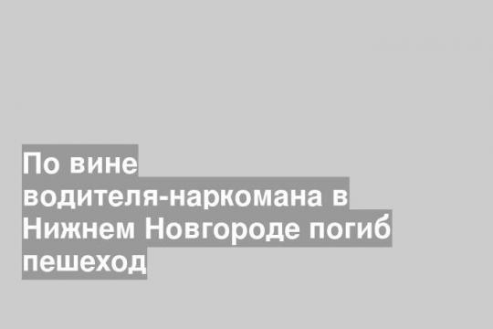 По вине водителя-наркомана в Нижнем Новгороде погиб пешеход