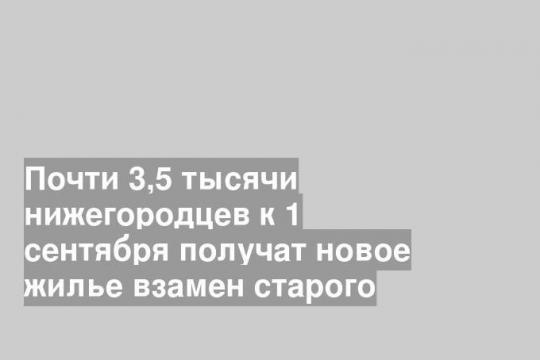 Почти 3,5 тысячи нижегородцев к 1 сентября получат новое жилье взамен старого