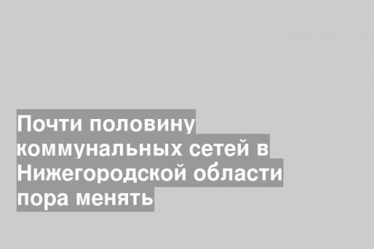 Почти половину коммунальных сетей в Нижегородской области пора менять