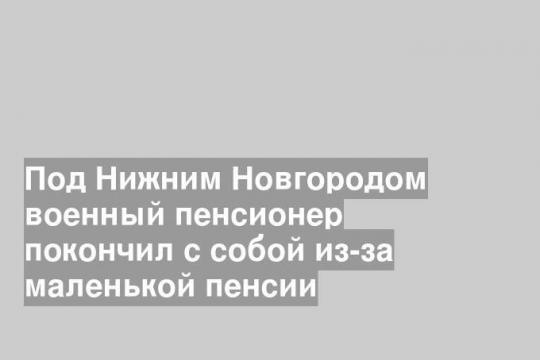 Под Нижним Новгородом военный пенсионер покончил с собой из-за маленькой пенсии
