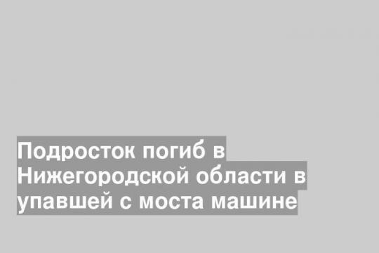Подросток погиб в Нижегородской области в упавшей с моста машине