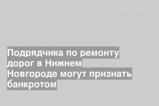Подрядчика по ремонту дорог в Нижнем Новгороде могут признать банкротом
