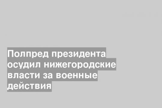 Полпред президента осудил нижегородские власти за военные действия
