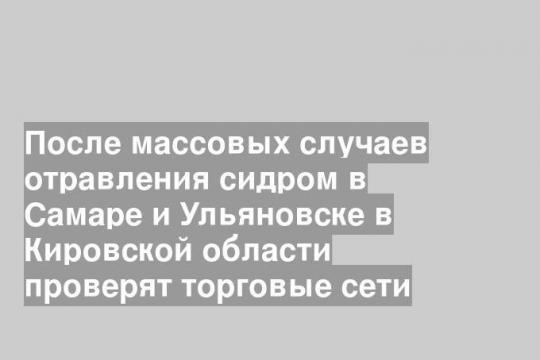 После массовых случаев отравления сидром в Самаре и Ульяновске в Кировской области проверят торговые сети