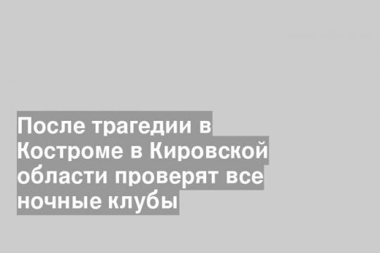 После трагедии в Костроме в Кировской области проверят все ночные клубы