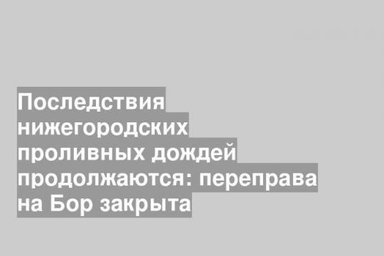 Последствия нижегородских проливных дождей продолжаются: переправа на Бор закрыта
