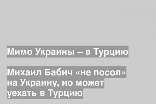Михаил Бабич «не посол» на Украину, но может уехать в Турцию