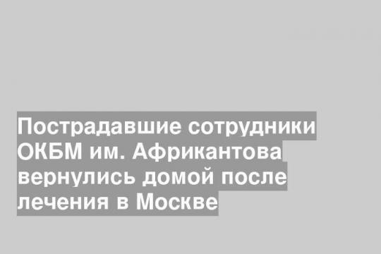 Пострадавшие сотрудники ОКБМ им. Африкантова вернулись домой после лечения в Москве