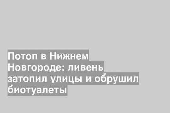 Потоп в Нижнем Новгороде: ливень затопил улицы и обрушил биотуалеты