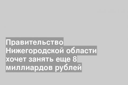 Правительство Нижегородской области хочет занять еще 8 миллиардов рублей