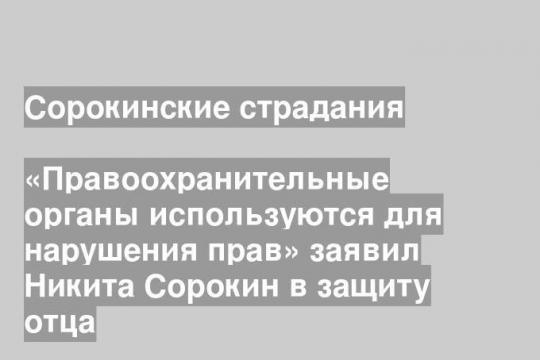 «Правоохранительные органы используются для нарушения прав» заявил Никита Сорокин в защиту отца