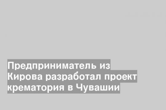 Предприниматель из Кирова разработал проект крематория в Чувашии