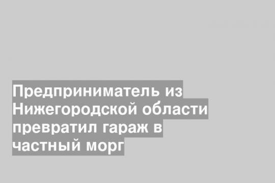 Предприниматель из Нижегородской области превратил гараж в частный морг