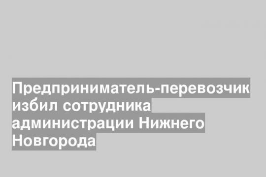 Предприниматель-перевозчик избил сотрудника администрации Нижнего Новгорода