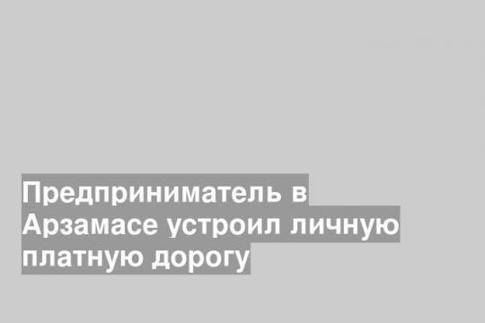 Предприниматель в Арзамасе устроил личную платную дорогу