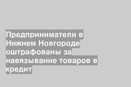 Предприниматели в Нижнем Новгороде оштрафованы за навязывание товаров в кредит