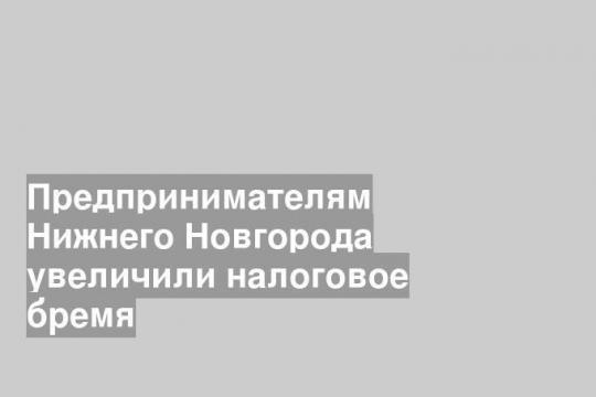 Предпринимателям Нижнего Новгорода увеличили налоговое бремя