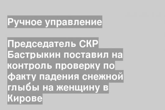 Председатель СКР Бастрыкин поставил на контроль проверку по факту падения снежной глыбы на женщину в Кирове