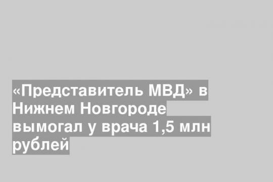 «Представитель МВД» в Нижнем Новгороде вымогал у врача 1,5 млн рублей