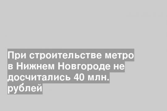 При строительстве метро в Нижнем Новгороде не досчитались 40 млн. рублей