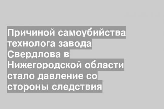 Причиной самоубийства технолога завода Свердлова в Нижегородской области стало давление со стороны следствия