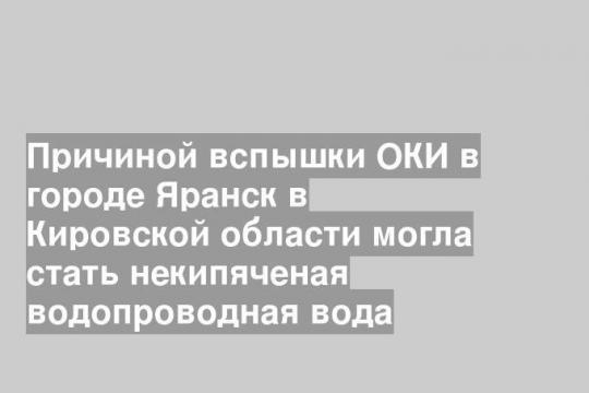 Причиной вспышки ОКИ в городе Яранск в Кировской области могла стать некипяченая водопроводная вода