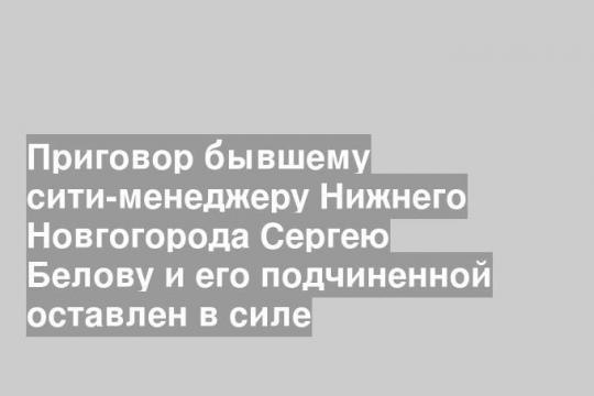 Приговор бывшему сити-менеджеру Нижнего Новгогорода Сергею Белову и его подчиненной оставлен в силе
