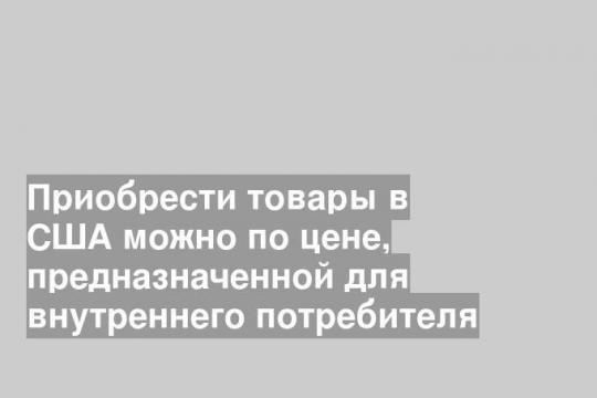 Приобрести товары в США можно по цене, предназначенной для внутреннего потребителя