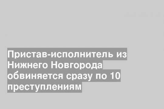 Пристав-исполнитель из Нижнего Новгорода обвиняется сразу по 10 преступлениям