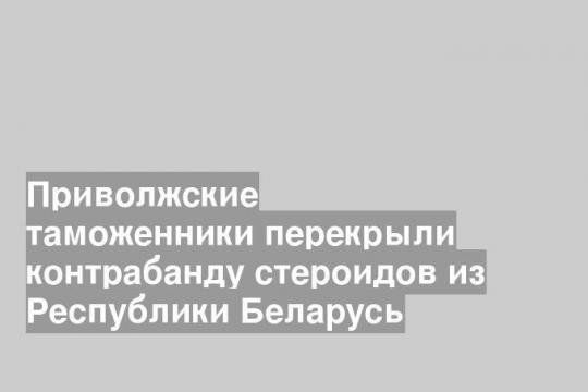 Приволжские таможенники перекрыли контрабанду стероидов из Республики Беларусь