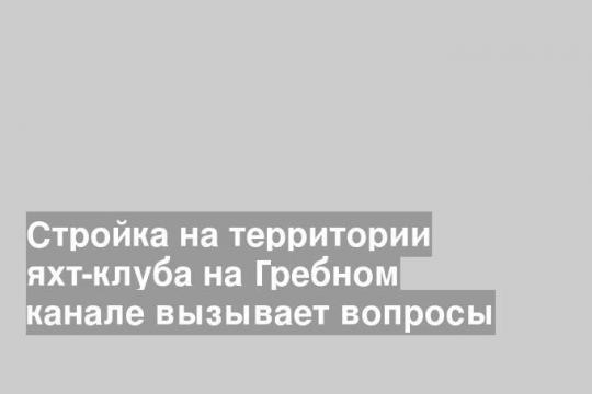 Стройка на территории яхт-клуба на Гребном канале вызывает вопросы