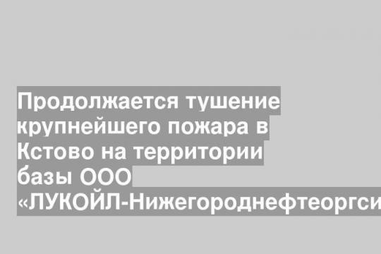 Продолжается тушение крупнейшего пожара в Кстово на территории базы ООО «ЛУКОЙЛ-Нижегороднефтеоргсинтез»