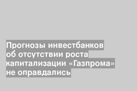 Прогнозы инвестбанков об отсутствии роста капитализации «Газпрома» не оправдались