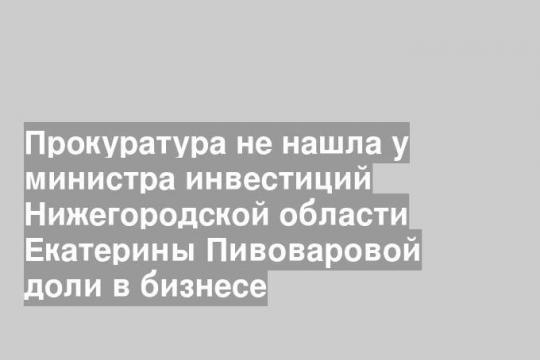 Прокуратура не нашла у министра инвестиций Нижегородской области Екатерины Пивоваровой доли в бизнесе